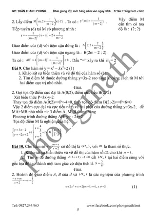 GV: TRẦN THANH PHONG Khai giảng lớp mới hàng năm vào ngày 30/6 77 Nơ Trang Gưh - bmt
Vậy điểm M
cần tìm có tọa
độ là : (2; 2)
Bài 9. Cho hàm số y = x3
– 3x2
+2 (1)
1. Khảo sát sự biến thiên và vẽ đồ thị của hàm số (1).
2. Tìm điểm M thuộc đường thẳng y=3x-2 sao tổng khoảng cách từ M tới
hai điểm cực trị nhỏ nhất.
Giải.
2. Gọi tọa độ điểm cực đại là A(0;2), điểm cực tiểu B(2;-2)
Xét biểu thức P=3x-y-2
Thay tọa độ điểm A(0;2)=>P=-4<0, thay tọa độ điểm B(2;-2)=>P=6>0
Vậy 2 điểm cực đại và cực tiểu nằm về hai phía của đường thẳng y=3x-2, để
MA+MB nhỏ nhất => 3 điểm A, M, B thẳng hàng
Phương trình đường thẳng AB: y= - 2x+2
Tọa độ điểm M là nghiệm của hệ:
4
3 2 5
2 2 2
5
x
y x
y x
y

== − 
⇔ 
= − +  =

=>
4 2
;
5 5
M
 
 ÷
 
Bài 10. Cho hàm số 2+
−
=
x
xm
y có đồ thị là )( mH , với m là tham số thực.
1. Khảo sát sự biến thiên và vẽ đồ thị của hàm số đã cho khi 1=m .
2. Tìm m để đường thẳng 0122: =−+ yxd cắt )( mH tại hai điểm cùng với
gốc tọa độ tạo thành một tam giác có diện tích là .
8
3
=S
Giải.
2. Hoành độ giao điểm A, B của d và )( mH là các nghiệm của phương trình
2
1
2
+−=
+
+−
x
x
mx
2,0)1(22 2
−≠=−++⇔ xmxx (1)
Tel: 0927.244.963 www.facebook.com/phongmath.bmt
5
2. Lấy điểm
1
M m;2
m 2
 
+ ÷
− 
( )C∈ . Ta có : ( )
( )
2
1
y' m
m 2
= −
− .
Tiếp tuyến (d) tại M có phương trình :
( )
( )2
1 1
y x m 2
m 2m 2
= − − + +
−−
Giao điểm của (d) với tiệm cận đứng là :
2
A 2;2
m 2
 
+ ÷
− 
Giao điểm của (d) với tiệm cận ngang là : B(2m – 2 ; 2)
Ta có : ( )
( )
22
2
1
AB 4 m 2 8
m 2
 
= − + ≥ 
−  
. Dấu “=” xảy ra khi m = 2
 