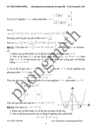 GV: TRẦN THANH PHONG Khai giảng lớp mới hàng năm vào ngày 30/6 77 Nơ Trang Gưh - bmt
Pt (1) có 2 nghiệm 21 , xx phân biệt khác 2−




−≠
<
⇔



≠−+−−
>−=∆
⇔
2
16
17
0)1(22)2.(2
01617
2
m
m
m
m
.
Ta có
.1617.
2
2
4)(.2)(.2)()( 21
2
12
2
12
2
12
2
12 mxxxxxxyyxxAB −=−+=−=−+−=
Khoảng cách từ gốc tọa độ O đến d là .
22
1
=h
Suy ra ,
2
1
8
3
1617.
2
2
.
22
1
.
2
1
..
2
1
=⇔=−==∆ mmABhS OAB thỏa mãn.
Bài 11. Cho hàm số 3
5
)23()1(
3
2 23
−−+−+−= xmxmxy có đồ thị ),( mC m là tham
số.
1. Khảo sát sự biến thiên và vẽ đồ thị của hàm số đã cho khi .2=m
2. Tìm m để trên )( mC có hai điểm phân biệt );(),;( 222111 yxMyxM thỏa
mãn 0. 21 >xx và tiếp tuyến của )( mC tại mỗi điểm đó vuông góc với đường
thẳng .013: =+− yxd
Giải.
2. Ta có hệ số góc của 013: =+− yxd là 3
1
=dk . Do đó 21, xx là các nghiệm của
phương trình 3' −=y , hay
323)1(22 2
−=−+−+− mxmx
013)1(22 2
=−−−−⇔ mxmx (1)
Yêu cầu bài toán ⇔ phương trình (1) có hai nghiệm 21 , xx thỏa mãn 0. 21 >xx





−<<−
−<
⇔





>
−−
>++−=∆
⇔
.
3
1
1
3
0
2
13
0)13(2)1(' 2
m
m
m
mm
Vậy kết quả của bài toán là 3−<m và .
3
1
1 −<<− m
Bài 12. Cho hàm số .
2
3
42 24
+−= xxy
1. Khảo sát sự biến thiên và vẽ đồ thị của hàm số đã cho.
2. Tìm m để phương trình sau có đúng 8 nghiệm thực phân biệt
.
2
1
|
2
3
42| 224
+−=+− mmxx
Tel: 0927.244.963 www.facebook.com/phongmath.bmt
6
O1− 1
y
2
1
−
2
3
2
1
x
 