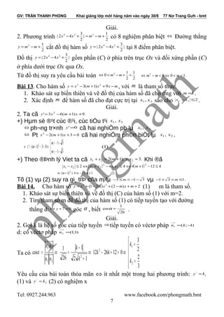 GV: TRẦN THANH PHONG Khai giảng lớp mới hàng năm vào ngày 30/6 77 Nơ Trang Gưh - bmt
Giải.
2. Phương trình 2
1
|
2
3
42| 224
+−=+− mmxx có 8 nghiệm phân biệt ⇔ Đường thẳng
2
12
+−= mmy cắt đồ thị hàm số |
2
3
42| 24
+−= xxy tại 8 điểm phân biệt.
Đồ thị |
2
3
42| 24
+−= xxy gồm phần (C) ở phía trên trục Ox và đối xứng phần (C)
ở phía dưới trục Ox qua Ox.
Từ đồ thị suy ra yêu cầu bài toán 2
1
2
1
0 2
<+−<⇔ mm .1002
<<⇔<−⇔ mmm
Bài 13. Cho hàm số mxxmxy −++−= 9)1(3 23
, với m là tham số thực.
1. Khảo sát sự biến thiên và vẽ đồ thị của hàm số đã cho ứng với 1=m .
2. Xác định m để hàm số đã cho đạt cực trị tại 21 , xx sao cho 221 ≤−xx .
Giải.
2. Ta cã .9)1(63' 2
++−= xmxy
+) Hµm sè ®¹t cùc ®¹i, cùc tiÓu t¹i 21, xx
⇔ ph¬ng tr×nh 0' =y cã hai nghiÖm pb lµ 21, xx
⇔ Pt 03)1(22
=++− xmx cã hai nghiÖm ph©n biÖt lµ 21, xx .




−−<
+−>
⇔>−+=∆⇔
31
31
03)1(' 2
m
m
m )1(
+) Theo ®Þnh lý Viet ta cã .3);1(2 2121 =+=+ xxmxx Khi ®ã
( ) ( ) 41214442 2
21
2
2121 ≤−+⇔≤−+⇔≤− mxxxxxx
)2(134)1( 2
≤≤−⇔≤+⇔ mm
Tõ (1) vµ (2) suy ra gi¸ trÞ cña m lµ 313 −−<≤− m vµ .131 ≤<+− m
Bài 14. Cho hàm số 2)2()21( 23
++−+−+= mxmxmxy (1) m là tham số.
1. Khảo sát sự biến thiên và vẽ đồ thị (C) của hàm số (1) với m=2.
2. Tìm tham số m để đồ thị của hàm số (1) có tiếp tuyến tạo với đường
thẳng d: 07 =++ yx góc α , biết 26
1
cos =α .
Giải.
2. Gọi k là hệ số góc của tiếp tuyến ⇒tiếp tuyến có véctơ pháp )1;(1 −= kn
d: có véctơ pháp )1;1(2 =n
Ta có






=
=
⇔=+−⇔
+
−
=⇔=
3
2
2
3
0122612
12
1
26
1.
cos
2
1
2
2
21
21
k
k
kk
k
k
nn
nn
α
Yêu cầu của bài toán thỏa mãn ⇔ ít nhất một trong hai phương trình: 1
/
ky =
(1) và 2
/
ky = (2) có nghiệm x
Tel: 0927.244.963 www.facebook.com/phongmath.bmt
7
 
