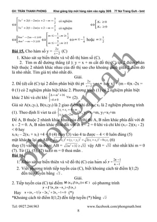 GV: TRẦN THANH PHONG Khai giảng lớp mới hàng năm vào ngày 30/6 77 Nơ Trang Gưh - bmt
⇔






=−+−+
=−+−+
3
2
2)21(23
2
3
2)21(23
2
2
mxmx
mxmx
⇔



≥∆
≥∆
0
0
2
/
1
/
⇔



≥−−
≥−−
034
0128
2
2
mm
mm
⇔






≥−≤
≥−≤
1;
4
3
2
1
;
4
1
mm
mm
⇔ 4
1
−≤m hoặc 2
1
≥m
Bài 15. Cho hàm số y =
2
2
x
x −
(C)
1. Khảo sát sự biến thiên và vẽ đồ thị hàm số (C).
2. Tìm m để đường thẳng (d ): y = x + m cắt đồ thị (C) tại 2 điểm phân
biệt thuộc 2 nhánh khác nhau của đồ thị sao cho khoảng cách giữa 2 điểm đó
là nhỏ nhất. Tìm giá trị nhỏ nhất đó.
Giải.
2. Để (d) cắt (C) tại 2 điểm phân biệt thì pt
2
2
x
x m
x
= +
−
hay x2
+ (m - 4)x -2x =
0 (1) có 2 nghiệm phân biệt khác 2. Phương trình (1) có 2 nghiệm phân biệt
khác 2 khi và chỉ khi
2
16
4 0
m
m
∆ = +
∀
− ≠
(2).
Giả sử A(x1;y1), B(x2;y2) là 2 giao điểm khi đó x1, x2 là 2 nghiệm phương trình
(1). Theo định lí viet ta có
1 2
1 2
4
(3)
2
x x m
x x m
+ = −

= −
, y1=x1+m, y2=x2+m
Để A, B thuộc 2 nhánh khác nhau của đồ thị thì A, B nằm khác phía đối với đt
x – 2 = 0. A, B nằm khác phía đối với đt x – 2 = 0 khi và chỉ khi (x1- 2)(x2 - 2)
< 0 hay
x1x2 – 2(x1 + x2) +4 < 0 (4) thay (3) vào 4 ta được – 4 < 0 luôn đúng (5)
mặt khác ta lại có AB = 2 2 2
1 2 1 2 1 2 1 2( ) ( ) 2( ) 8x x y y x x x x− + − = + − (6)
thay (3) vào (6) ta được AB = 2
2 32 32m + ≥ vậy AB = 32 nhỏ nhất khi m = 0
(7). Từ (1), (5), (7) ta có m = 0 thoả mãn .
Bài 16.
1. Khảo sát sự biến thiên và vẽ đồ thị (C) của hàm số
2 1
1
x
y
x
−
=
−
2. Viết phương trình tiếp tuyến của (C), biết khoảng cách từ điểm I(1;2)
đến tiếp tuyến bằng 2 .
Giải.
2. Tiếp tuyến của (C) tại điểm 0 0( ; ( )) ( )M x f x C∈ có phương trình
0 0 0'( )( ) ( )y f x x x f x= − +
Hay 2 2
0 0 0( 1) 2 2 1 0x x y x x+ − − + − = (*)
*Khoảng cách từ điểm I(1;2) đến tiếp tuyến (*) bằng 2
Tel: 0927.244.963 www.facebook.com/phongmath.bmt
8
có nghiệm
có nghiệm
 
