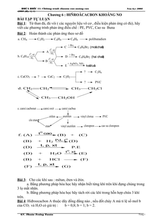 HOÙA HOÏC 11- Chöông trình chuaån vaø naâng cao Năm học 2008
-2009 (Học Kỳ II)
Chương 6 : HIÑROÂCACBON KHOÂNG NO
BÀI TẬP TỰ LUẬN
Bài 1: Từ than đá, đá vôi ( các nguyên liệu vô cơ , điều kiện phản ứng có đủ), hãy
viết các phương trình phản ứng điều chế : PE, PVC, Cao su Buna
Bài 2: Hoàn thành các phản ứng theo sơ đồ
a. CH4 C2H2 C4H4 C4H6 polibutadien
b. C4H10
A
B
C
D
E
to
, xt
- H2
to
, xt
- H2
to
, xt
- H2
+ Br2
+ Br2
+ AgNO3, NH3
C4H6Br2
C4H6Br2
keát tuûa
(moät chaát)
(hai chaát)
c. CaCO3 ? CaC2 C2H2
? C2H6
? PVC
d. CH2 CH2 CH3 CH2Cl
CH3 CH2OH
e. canxi cacbonat canxi oxit canxi cacbua
vinyl clorua PVC
vinyl axetilen cloropren cao su cloropren
axetilen
etan
etilen
clo etan
f. (A) (B) + (C)
(B) + H2 (D)
(D) P.E
(D) + H2O (E)
(B) + HCl (F)
(F) (G)
Pd, to
t
o
cao
t, p, xt
t, p, xt
t
o
, xt
Bài 3: Cho các khí sau : mêtan, êten và êtin.
a. Bằng phương pháp hóa học hãy nhận biết từng khí trên khi đựng chúng trong
3 lọ mất nhãn.
b. Bằng phương pháp hóa học hãy tách rời các khí trong hỗn hợp chứa 3 khí
trên.
Bài 4: Hiđroocacbon A thuộc dãy đồng đẳng nào , nếu đốt cháy A mà tỉ lệ số mol b
của CO2 và H2O có giá trị : b = 0,8; b = 1; b = 2.
GV. Thaân Troïng Tuaán Trang 1
 