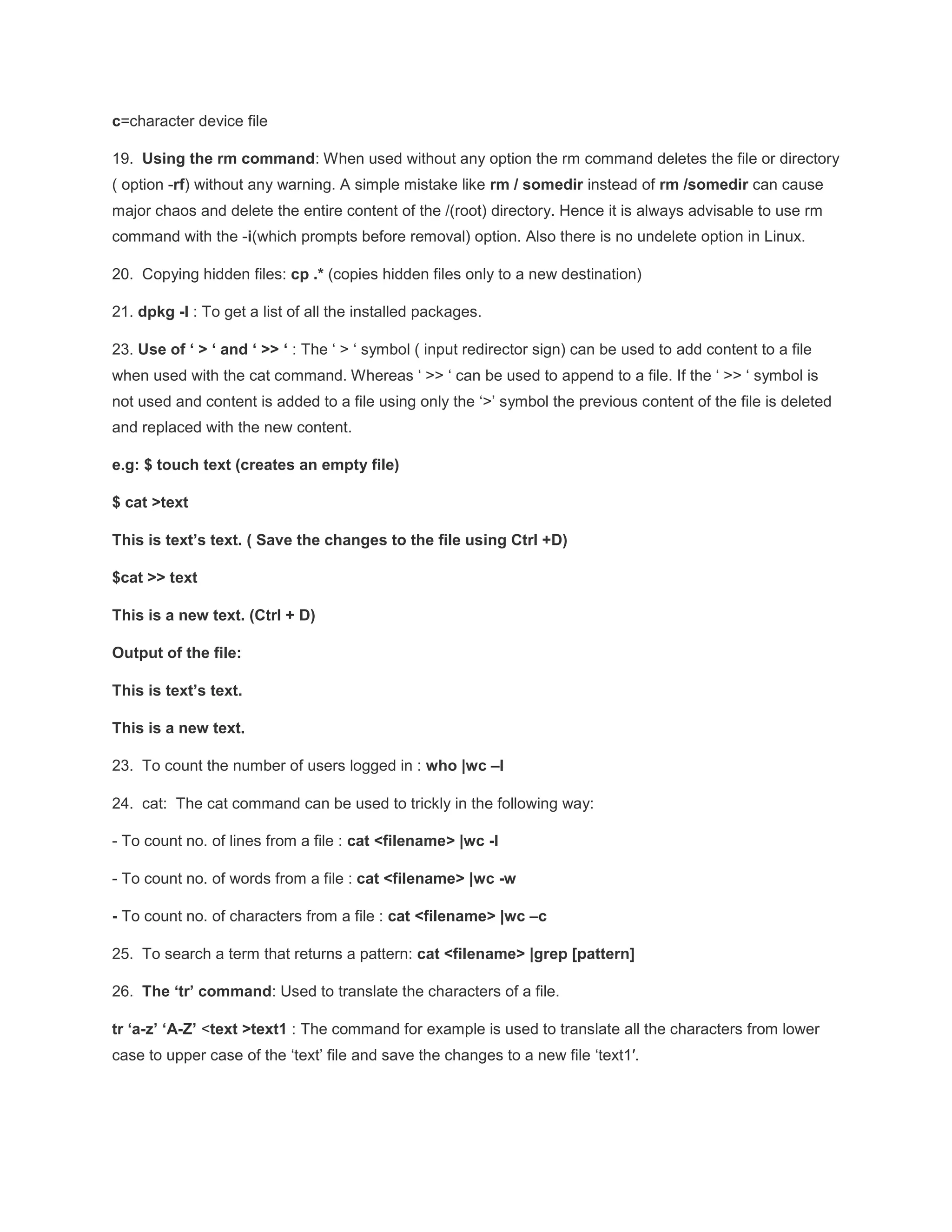 c=character device file 19. Using the rm command: When used without any option the rm command deletes the file or directory ( option -rf) without any warning. A simple mistake like rm / somedir instead of rm /somedir can cause major chaos and delete the entire content of the /(root) directory. Hence it is always advisable to use rm command with the -i(which prompts before removal) option. Also there is no undelete option in Linux. 20. Copying hidden files: cp .* (copies hidden files only to a new destination) 21. dpkg -l : To get a list of all the installed packages. 23. Use of ‘ > ‘ and ‘ >> ‘ : The ‘ > ‘ symbol ( input redirector sign) can be used to add content to a file when used with the cat command. Whereas ‘ >> ‘ can be used to append to a file. If the ‘ >> ‘ symbol is not used and content is added to a file using only the ‘>’ symbol the previous content of the file is deleted and replaced with the new content. e.g: $ touch text (creates an empty file) $ cat >text This is text’s text. ( Save the changes to the file using Ctrl +D) $cat >> text This is a new text. (Ctrl + D) Output of the file: This is text’s text. This is a new text. 23. To count the number of users logged in : who |wc –l 24. cat: The cat command can be used to trickly in the following way: - To count no. of lines from a file : cat <filename> |wc -l - To count no. of words from a file : cat <filename> |wc -w - To count no. of characters from a file : cat <filename> |wc –c 25. To search a term that returns a pattern: cat <filename> |grep [pattern] 26. The ‘tr’ command: Used to translate the characters of a file. tr ‘a-z’ ‘A-Z’ <text >text1 : The command for example is used to translate all the characters from lower case to upper case of the ‘text’ file and save the changes to a new file ‘text1′. 