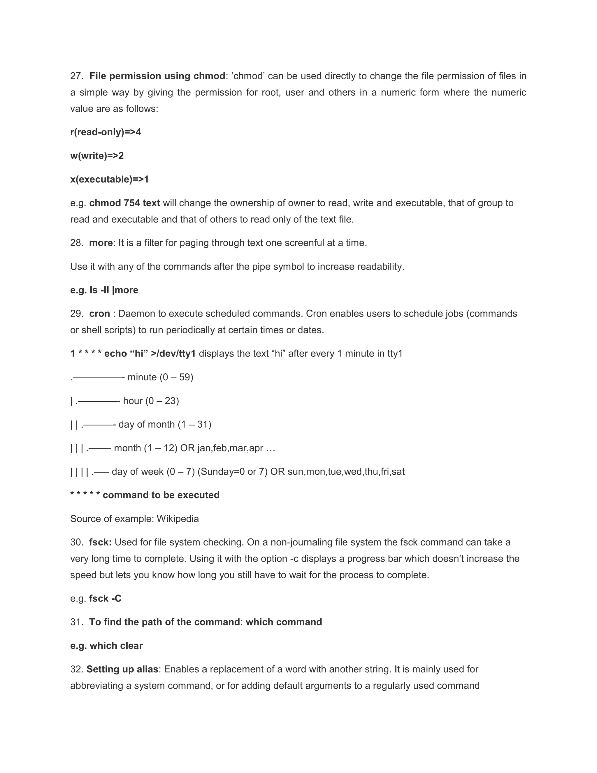 27. File permission using chmod: ‘chmod’ can be used directly to change the file permission of files in a simple way by giving the permission for root, user and others in a numeric form where the numeric value are as follows: r(read-only)=>4 w(write)=>2 x(executable)=>1 e.g. chmod 754 text will change the ownership of owner to read, write and executable, that of group to read and executable and that of others to read only of the text file. 28. more: It is a filter for paging through text one screenful at a time. Use it with any of the commands after the pipe symbol to increase readability. e.g. ls -ll |more 29. cron : Daemon to execute scheduled commands. Cron enables users to schedule jobs (commands or shell scripts) to run periodically at certain times or dates. 1 * * * * echo “hi” >/dev/tty1 displays the text “hi” after every 1 minute in tty1 .—————- minute (0 – 59) | .————- hour (0 – 23) | | .———- day of month (1 – 31) | | | .——- month (1 – 12) OR jan,feb,mar,apr … | | | | .—– day of week (0 – 7) (Sunday=0 or 7) OR sun,mon,tue,wed,thu,fri,sat * * * * * command to be executed Source of example: Wikipedia 30. fsck: Used for file system checking. On a non-journaling file system the fsck command can take a very long time to complete. Using it with the option -c displays a progress bar which doesn’t increase the speed but lets you know how long you still have to wait for the process to complete. e.g. fsck -C 31. To find the path of the command: which command e.g. which clear 32. Setting up alias: Enables a replacement of a word with another string. It is mainly used for abbreviating a system command, or for adding default arguments to a regularly used command 