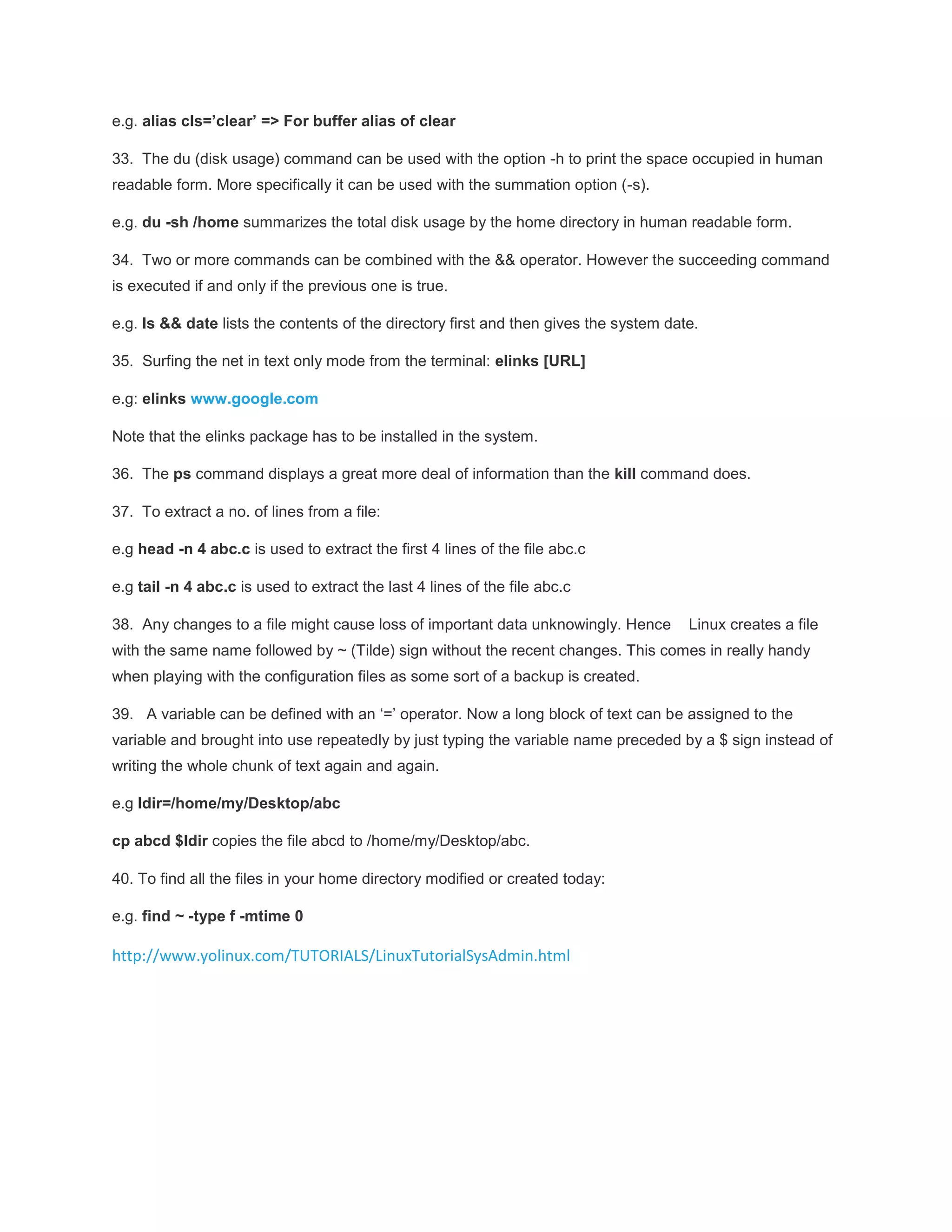 e.g. alias cls=’clear’ => For buffer alias of clear 33. The du (disk usage) command can be used with the option -h to print the space occupied in human readable form. More specifically it can be used with the summation option (-s). e.g. du -sh /home summarizes the total disk usage by the home directory in human readable form. 34. Two or more commands can be combined with the && operator. However the succeeding command is executed if and only if the previous one is true. e.g. ls && date lists the contents of the directory first and then gives the system date. 35. Surfing the net in text only mode from the terminal: elinks [URL] e.g: elinks www.google.com Note that the elinks package has to be installed in the system. 36. The ps command displays a great more deal of information than the kill command does. 37. To extract a no. of lines from a file: e.g head -n 4 abc.c is used to extract the first 4 lines of the file abc.c e.g tail -n 4 abc.c is used to extract the last 4 lines of the file abc.c 38. Any changes to a file might cause loss of important data unknowingly. Hence Linux creates a file with the same name followed by ~ (Tilde) sign without the recent changes. This comes in really handy when playing with the configuration files as some sort of a backup is created. 39. A variable can be defined with an ‘=’ operator. Now a long block of text can be assigned to the variable and brought into use repeatedly by just typing the variable name preceded by a $ sign instead of writing the whole chunk of text again and again. e.g ldir=/home/my/Desktop/abc cp abcd $ldir copies the file abcd to /home/my/Desktop/abc. 40. To find all the files in your home directory modified or created today: e.g. find ~ -type f -mtime 0 http://www.yolinux.com/TUTORIALS/LinuxTutorialSysAdmin.html 