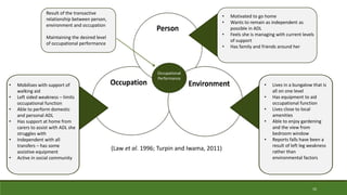 10
Occupational
Performance
• Mobilises with support of
walking aid
• Left sided weakness – limits
occupational function
• Able to perform domestic
and personal ADL
• Has support at home from
carers to assist with ADL she
struggles with
• Independent with all
transfers – has some
assistive equipment
• Active in social community
• Motivated to go home
• Wants to remain as independent as
possible in ADL
• Feels she is managing with current levels
of support
• Has family and friends around her
• Lives in a bungalow that is
all on one level
• Has equipment to aid
occupational function
• Lives close to local
amenities
• Able to enjoy gardening
and the view from
bedroom window
• Reports falls have been a
result of left leg weakness
rather than
environmental factors
Result of the transactive
relationship between person,
environment and occupation
Maintaining the desired level
of occupational performance
(Law et al. 1996; Turpin and Iwama, 2011)
 