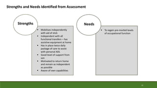 12
Strengths and Needs Identified from Assessment
 Mobilises independently
with aid of stick
 Independent with all
functional transfers – has
assistive equipment at home
 Has in place twice daily
package of care to assist
with personal ADL
 Good level of support from
son
 Motivated to return home
and remain as independent
as possible
 Aware of own capabilities
Strengths
 To regain pre-morbid levels
of occupational function
Needs
 