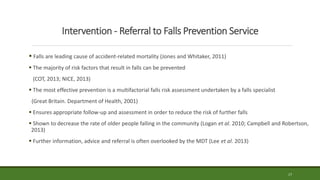Intervention - Referral to Falls Prevention Service
 Falls are leading cause of accident-related mortality (Jones and Whitaker, 2011)
 The majority of risk factors that result in falls can be prevented
(COT, 2013; NICE, 2013)
 The most effective prevention is a multifactorial falls risk assessment undertaken by a falls specialist
(Great Britain. Department of Health, 2001)
 Ensures appropriate follow-up and assessment in order to reduce the risk of further falls
 Shown to decrease the rate of older people falling in the community (Logan et al. 2010; Campbell and Robertson,
2013)
 Further information, advice and referral is often overlooked by the MDT (Lee et al. 2013)
17
 