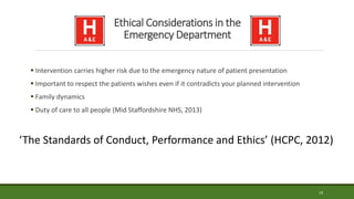 Ethical Considerations in the
Emergency Department
 Intervention carries higher risk due to the emergency nature of patient presentation
 Important to respect the patients wishes even if it contradicts your planned intervention
 Family dynamics
 Duty of care to all people (Mid Staffordshire NHS, 2013)
19
‘The Standards of Conduct, Performance and Ethics’ (HCPC, 2012)
 