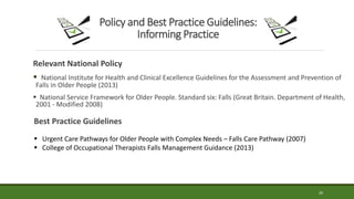20
Policy and Best Practice Guidelines:
Informing Practice
Relevant National Policy
 National Institute for Health and Clinical Excellence Guidelines for the Assessment and Prevention of
Falls in Older People (2013)
 National Service Framework for Older People. Standard six: Falls (Great Britain. Department of Health,
2001 - Modified 2008)
Best Practice Guidelines
 Urgent Care Pathways for Older People with Complex Needs – Falls Care Pathway (2007)
 College of Occupational Therapists Falls Management Guidance (2013)
 