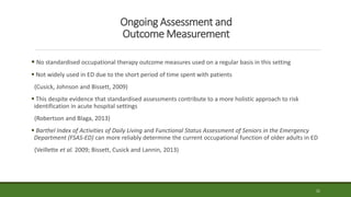 Ongoing Assessment and
Outcome Measurement
 No standardised occupational therapy outcome measures used on a regular basis in this setting
 Not widely used in ED due to the short period of time spent with patients
(Cusick, Johnson and Bissett, 2009)
 This despite evidence that standardised assessments contribute to a more holistic approach to risk
identification in acute hospital settings
(Robertson and Blaga, 2013)
 Barthel Index of Activities of Daily Living and Functional Status Assessment of Seniors in the Emergency
Department (FSAS-ED) can more reliably determine the current occupational function of older adults in ED
(Veillette et al. 2009; Bissett, Cusick and Lannin, 2013)
21
 