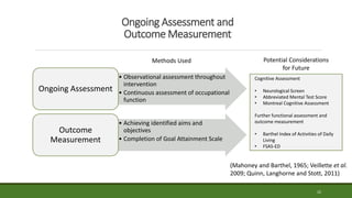 Ongoing Assessment and
Outcome Measurement
22
• Observational assessment throughout
intervention
• Continuous assessment of occupational
function
Ongoing Assessment
• Achieving identified aims and
objectives
• Completion of Goal Attainment Scale
Outcome
Measurement
Potential Considerations
for Future
Cognitive Assessment
• Neurological Screen
• Abbreviated Mental Test Score
• Montreal Cognitive Assessment
Further functional assessment and
outcome measurement
• Barthel Index of Activities of Daily
Living
• FSAS-ED
Methods Used
(Mahoney and Barthel, 1965; Veillette et al.
2009; Quinn, Langhorne and Stott, 2011)
 