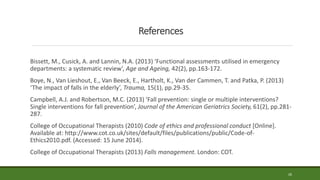 References
Bissett, M., Cusick, A. and Lannin, N.A. (2013) ‘Functional assessments utilised in emergency
departments: a systematic review’, Age and Ageing, 42(2), pp.163-172.
Boye, N., Van Lieshout, E., Van Beeck, E., Hartholt, K., Van der Cammen, T. and Patka, P. (2013)
‘The impact of falls in the elderly’, Trauma, 15(1), pp.29-35.
Campbell, A.J. and Robertson, M.C. (2013) ‘Fall prevention: single or multiple interventions?
Single interventions for fall prevention’, Journal of the American Geriatrics Society, 61(2), pp.281-
287.
College of Occupational Therapists (2010) Code of ethics and professional conduct [Online].
Available at: http://www.cot.co.uk/sites/default/files/publications/public/Code-of-
Ethics2010.pdf. (Accessed: 15 June 2014).
College of Occupational Therapists (2013) Falls management. London: COT.
26
 