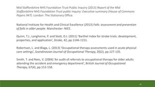 29
Mid Staffordshire NHS Foundation Trust Public Inquiry (2013) Report of the Mid
Staffordshire NHS Foundation Trust public inquiry: Executive summary (House of Commons
Papers 947). London: The Stationary Office.
National Institute for Health and Clinical Excellence (2013) Falls: assessment and prevention
of falls in older people. Manchester: NICE.
Quinn, T.J., Langhorne, P. and Stott, D.J. (2011) ‘Barthel Index for stroke trials: development,
properties, and application’, Stroke, 42, pp.1146-1151.
Robertson, L. and Blaga, L. (2013) ‘Occupational therapy assessments used in acute physical
care settings’, Scandinavian Journal of Occupational Therapy, 20(2), pp.127-135.
Smith, T. and Rees, V. (2004) ‘An audit of referrals to occupational therapy for older adults
attending the accident and emergency department’, British Journal of Occupational
Therapy, 67(4), pp.153-158.
 