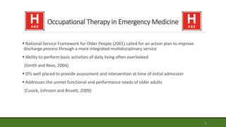 Occupational Therapy in Emergency Medicine
 National Service Framework for Older People (2001) called for an action plan to improve
discharge process through a more integrated multidisciplinary service
 Ability to perform basic activities of daily living often overlooked
(Smith and Rees, 2004)
 OTs well placed to provide assessment and intervention at time of initial admission
 Addresses the unmet functional and performance needs of older adults
(Cusick, Johnson and Bissett, 2009)
3
 