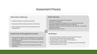 7
Assessment Process
Information Gathering
• Reviewed medical and nursing documentation
• Not awaiting further medical assessment or intervention
• Sheila medically fit for OT to assess the potential for safe
discharge home
Initial Interview
• Consent gained from Sheila for OT assessment
• Lives alone in a bungalow
• Has twice a day long term package of care to assist with personal ADL
• Reportedly mobilises with walking stick on her right side
• Independent with all transfers on and off bed, chair and toilet – has assistive
equipment to aid her
• Reportedly falls ‘often’ at home
Verification
• Contacted son who lives locally to verify information from Sheila
• He assists her with domestic ADL during the week
• Happy with Sheila’s current support from care agency
• Is worried about her frequent falls
• No other concerns about his mother’s well-being apart from her falling
and sustaining more serious injury
Assessment of Occupational Function
• Assessed Sheila’s ability to remain independent in her functional
occupations – transfers from lie to sit to stand and mobility with
front wheeled frame
• Sheila’s confidence reduced since fall and feeling more unsteady
as a result of this
• Identified how Sheila’s current function compares to her pre-
morbid level
 