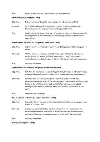 Role: Project leader. Principal consultant and site representative.
Offshore substructure (1999 – 2000)
Objective: Deliver mechanical design for a concrete gravity substructure for Shell.
Achieved: Successful installation of the substructure, within 2m of required position.
Excellent revenue for employer, 2% under budget and on time.
Role: Lead mechanical engineer, for a team of up to three engineers. Representative for
the design team in the client’s offices, spearheading technical and commercial
negotiations.
Expert witness report for the collapse of a steam boiler (1999)
Objective: Improve client’s position in the negotiation of damages claim following equipment
failure.
Achieved: Identified cause and assigned fault, delivered expert witness report, provided
technical input to “without prejudice” negotiations. Client’s position very
materially improved, by being able to dismiss other party’s technical investigation.
Role: Mechanical engineer.
Dry dock mechanical services design and implementation (1999)
Objective: Refurbish the mechanical services to Nigg dry dock, to enable construction of large-
scale concrete gravity sub-structures (“CGS’s”) in this previously dis-used facility.
Achieved: Full site survey of existing installations, upon which to base lowest-cost
recommendations and design of the refurbishment. Procurement, installation, and
testing of the refurbishment, including 2MW of de-watering pump capacity.
Leading to satisfied client, and later use for the successful construction of two
CGS’s.
Role: Lead mechanical engineer.
Test of Siemens oil-fuelled gas turbine installation (1998)
Objective: Protect the client’s interests by full test and acceptance of a combined cycle power
station at Shenzen, China.
Achieved: Audited and approved the test protocol, witnessed vendor tests, carried out
normalisation and error assessment of results, provided recommendation for
acceptance following an agreed re-statement of the facility’s performance.
Role: Mechanical engineer.
Brewery, China (1997 – 1998)
 