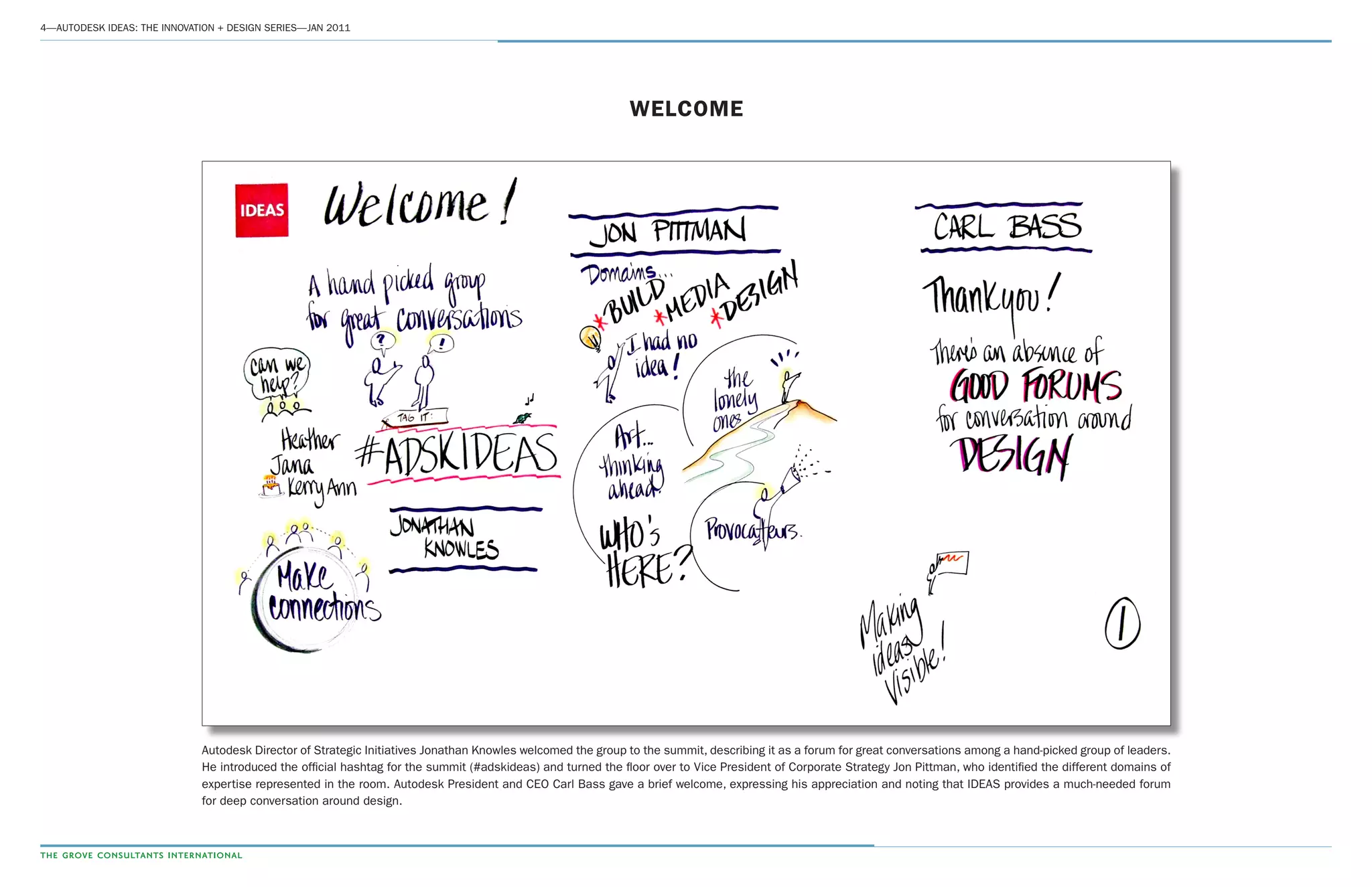 4­—AUTODESK IDEAS: THE INNOVATION + DESIGN SERIES—JAN 2011
WELCOME
Autodesk Director of Strategic Initiatives Jonathan Knowles welcomed the group to the summit, describing it as a forum for great conversations among a hand-picked group of leaders.
He introduced the official hashtag for the summit (#adskideas) and turned the floor over to Vice President of Corporate Strategy Jon Pittman, who identified the different domains of
expertise represented in the room. Autodesk President and CEO Carl Bass gave a brief welcome, expressing his appreciation and noting that IDEAS provides a much-needed forum
for deep conversation around design.
 