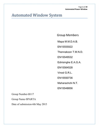 Page 1 of 39
Automated Power Window
Automated Window System
Group Members
Mapa M.M.D.A.B.
EN15555922
Thennakoon T.M.N.D.
EN15549532
Edirisinghe E.A.G.A.
EN15564528
Vinod G.R.L.
EN15550736
Maharachchi N.T.
EN15548856
Group Number-B117
Group Name-SPARTA
Date of submission-6th May 2015
 