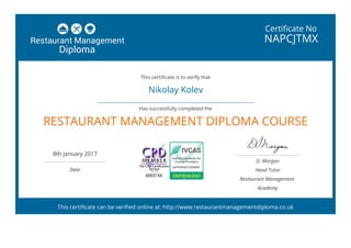 Certificate No
NAPCJTMX
Nikolay Kolev
 
RESTAURANT MANAGEMENT DIPLOMA COURSE
8th January 2017
 
Date
D. Morgan
Head Tutor
Restaurant Management
Academy
This certificate is to verify that
Has successfully completed the
This certificate can be verified online at: http://www.restaurantmanagementdiploma.co.uk
 