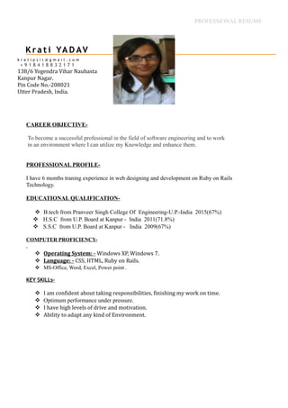 PROFESSIONAL RESUME
CAREER OBJECTIVE-
To become a successful professional in the field of software engineering and to work
in an environment where I can utilize my Knowledge and enhance them.
PROFESSIONAL PROFILE-
I have 6 months traning experience in web designing and development on Ruby on Rails
Technology.
EDUCATIONAL QUALIFICATION-
 B.tech from Pranveer Singh College Of Engineering-U.P.-India 2015(67%)
 H.S.C from U.P. Board at Kanpur - India 2011(71.8%)
 S.S.C from U.P. Board at Kanpur - India 2009(67%)
COMPUTER PROFICIENCY-
.
 Operating System: - Windows XP, Windows 7.
 Language: - CSS, HTML, Ruby on Rails.
 MS-Office, Word, Excel, Power point .
KEY SKILLs-
 I am confident about taking responsibilities, finishing my work on time.
 Optimum performance under pressure.
 I have high levels of drive and motivation.
 Ability to adapt any kind of Environment.
k r a t i p s i t @ g m a i l . c o m
+ 9 1 8 4 1 8 8 3 2 1 7 1
138/6 Yogendra Vihar Naubasta
Kanpur Nagar.
Pin Code No.-208021
Utter Pradesh, India.
K ra t i YA D AV
 
