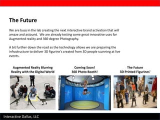 Interactive Dallas, LLC
The Future
We are busy in the lab creating the next interactive brand activation that will
amaze and astound. We are already testing some great innovative uses for
Augmented reality and 360 degree Photography.
A bit further down the road as the technology allows we are preparing the
infrastructure to deliver 3D figurine's created from 3D people scanning at live
events.
Augmented Realty Blurring
Reality with the Digital World
Coming Soon!
360 Photo Booth!
The Future
3D Printed Figurines'
 