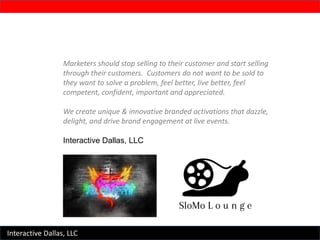 Marketers should stop selling to their customer and start selling
through their customers. Customers do not want to be sold to
they want to solve a problem, feel better, live better, feel
competent, confident, important and appreciated.
We create unique & innovative branded activations that dazzle,
delight, and drive brand engagement at live events.
Interactive Dallas, LLC
Interactive Dallas, LLC
 