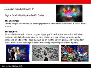 Interactive Dallas, LLC
Interactive Brand Activation #1
Digital Graffiti Wall by Air Graffiti Dallas
The Challenge:
Create unique and innovative live engagement to drive brand awareness, & social media
shares.
The Solution:
Air Graffiti Dallas will construct a giant digital graffiti wall at the event that will allow
customers to digitally spray paint on their photos and share them via social media,
email and on-site prints. Your logo will be on the the screen, prints, and your custom
social media status message or email will accompany their photos sent digitally.
 