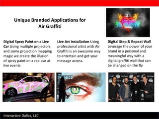 Interactive Dallas, LLC
Unique Branded Applications for
Air Graffiti
Digital Spray Paint on a Live
Car Using multiple projectors
and some projection mapping
magic we create the illusion
of spray paint on a real car at
live events
Live Art Installation Using
professional artist with Air
Graffiti is an awesome way
to entertain and get your
message across.
Digital Step & Repeat Wall
Leverage the power of your
brand in a personal and
meaningful way with a
digital graffiti wall that can
be changed on the fly.
 