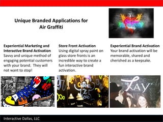 Interactive Dallas, LLC
Unique Branded Applications for
Air Graffiti
Experiential Marketing and
Interactive Brand Activation
Savvy and unique method of
engaging potential customers
with your brand. They will
not want to stop!
Store Front Activation
Using digital spray paint on
glass store fronts is an
incredible way to create a
fun interactive brand
activation.
Experiential Brand Activation
Your brand activation will be
memorable, shared and
cherished as a keepsake.
 