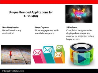 Interactive Dallas, LLC
Unique Branded Applications for
Air Graffiti
Your Destination
We will service any
destination!
Data Capture
Drive engagement with
email data capture.
Slideshow
Completed images can be
displayed on a separate
monitor or projected onto a
larger screen.
 