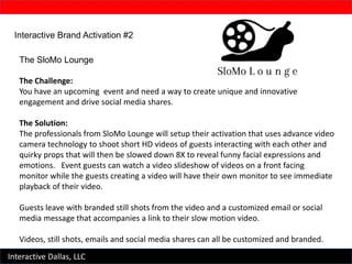 Interactive Dallas, LLC
Interactive Brand Activation #2
The SloMo Lounge
The Challenge:
You have an upcoming event and need a way to create unique and innovative
engagement and drive social media shares.
The Solution:
The professionals from SloMo Lounge will setup their activation that uses advance video
camera technology to shoot short HD videos of guests interacting with each other and
quirky props that will then be slowed down 8X to reveal funny facial expressions and
emotions. Event guests can watch a video slideshow of videos on a front facing
monitor while the guests creating a video will have their own monitor to see immediate
playback of their video.
Guests leave with branded still shots from the video and a customized email or social
media message that accompanies a link to their slow motion video.
Videos, still shots, emails and social media shares can all be customized and branded.
 