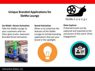 Interactive Dallas, LLC
Unique Branded Applications for
SloMo Lounge
Data Capture
If desired emails can be
captured and reported at the
conclusion of the event. Drive
Engagement
Brand Activation
Allow us to customize the
features of the SloMo
Lounge to include branding
applications that put your
brand in the spotlight.
Go Mobil –Street Activation
Take the SloMo Lounge to
your customers with our
Clear glass trucks. Awesome
Branded Street Activation.
 