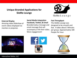 Interactive Dallas, LLC
Unique Branded Applications for
SloMo Lounge
External Display
Amazing video Slideshow of
event videos displayed via
monitor or projector.
Social Media Integration
Facebook, Twitter, & Email
Branded status message and
email message that will
accompany a link their video.
More engagement!
Fast Throughput
The SloMo Lounge was
designed to be smooth and
fast. It takes about 3 Minutes
per group. Approximately 100
People Per hour.
 