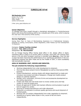 CURRICULAM VITAE
Md.Rashadul alam.
House # 34, 3rd
floor,
Road # 6, Sec. # 11
Uttara, Dhaka.
Cell No: 01713431209
E-Mail: johny_gstar14@yahoo.com
Career Objective:
To develop and drive myself through a disciplined atmosphere in Textile/Garments
Sector with strong Merchandising skills to be a valuable part of the same, which is playing
the vital role in the economy of the country.
Service Highlights:
Having More Than 11 Years of Merchandising Experience In A Multinational Company.
Expertise In Costing, Consumption, Orders Negotiation, Order Follows Up From Development
To Shipment.
Company: Padma Textiles Limited
Duration: Feb. 2006 to till date
Designation: Sr. Merchandiser
It’s an Foreign Buying Office having head office in UK, design office in Spain,
marketing office in Italy & 10 country office in Europe, more than 105 vertical chain
stores in UK and other European countries in branded name Blue Inc... Over the last
3 years has been improving the performance of our warehouse operations in the U.K.
Significant progress has been made and by the middle of 2007, in store availability
had dramatically improved.
AREA OF BUSINESS: KNIT, WOVEN AND SWEATER.
The job entailed the following responsibilities:
• Working independently from order development to shipment.
• Sharing idea about present trend of Bangladesh as well as International RMG
business.
• Product development, working closely with design department to create and
introduce new product and idea of designers. Change and modify product
design as customer demand.
• Sample, print, embroidery, all kind of trims and accessories development as
per styling requirement.
• Create cost sheet and cost break down to review vendor price and help
vendor to meet the target price.
• Ensure all approval of vendor and maintain effective communication to get all
kind of support for vendor.
• Sourcing of vendor/manufacturer and order placement.
• Production co-ordination to achieve quality garments and sound shipment of
finished goods.
• Working with 10 vendors independently from order negotiation to shipment.
• Handling lot of gents/ ladies styles in knit, woven & flat knit items
independently.
 