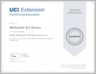 JUNE 30, 2015
Mohamed Ali Anwar
Project Management: The Basics for Success
an online non-credit course authorized by University of California, Irvine and offered
through Coursera
has successfully completed
Rob Stone, PMP, M.Ed.
Instructor
University of California, Irvine Extension
Verify at coursera.org/verify/BZQBD4LTAH8R
Coursera has confirmed the identity of this individual and
their participation in the course.
 
