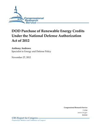CRS Report for Congress
Prepared for Members and Committees of Congress
DOD Purchase of Renewable Energy Credits
Under the National Defense Authorization
Act of 2012
Anthony Andrews
Specialist in Energy and Defense Policy
November 27, 2012
Congressional Research Service
7-5700
www.crs.gov
R42840
 