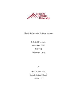 Methods for Overcoming Resistance to Change
Dr. Roland E. Livingston
Phase 5 Final Project
MGMT802
Management Theory
By
Alexis Walker-Golden
Colorado Springs, Colorado
March 16, 2015
 