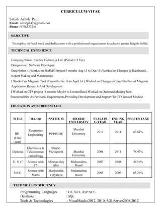 CURRICULUM-VITAE
Satish Ashok Patil
Email : satishp147@gmail.com
Phone : 9768337246
OBJECTIVE
To employ my hard work and dedications with a professional organization to achieve greater heights in life.
TECHNICAL EXPERIENCE
Company Name : Forbes Technosys Ltd. (Period 1.5 Yrs).
Designation : Software Developer.
Description : I Worked on RMMS Project(5 months Aug 15 to Dec 15).Worked on Changes in Dashboard ,
Report Making and Maintenance.
I Worked on Magento Tool (3 months Jan 16 to April 16 ).Worked on Changes in UserInterface of Magento
Application.Research And Development.
I Worked on CTS project (4 months May16 to CurrentDate).Worked on Dasboard,Making New
Functionalities As Per Bank Requirements,Providing Development and Support To CTS Inward Module.
EDUCATION AND CREDENTIALS
TITLE MAJOR INSTITUTE BOARD/ STARTIN ENDING PERCENTAGE
UNIVERSITY G YEAR YEAR
Electronics Mumbai
2011 2014 63.61%
BE PVPPCOE UniversityEngineering
(Final
year)
Diploma
Electronics & Bharati
Mumbai 2008 2011 76.97%Telecommuni Vidyapeeth
cationEngg University
H. S. C Science with Abhinavvidy Maharashtra 2007 2008 49.50%
IT Alay Board
S.S.C.
Science with Manjunatha Maharashtra
2005 2006 65.20%
Maths Vidyalaya Board
TECHNICAL PROFICIENCY
 Programming Languages : C#, .NET, ASP.NET.
Database : SQL
Tools & Technologies : VisualStudio2012, 2010, SQLServer2008,2012
 