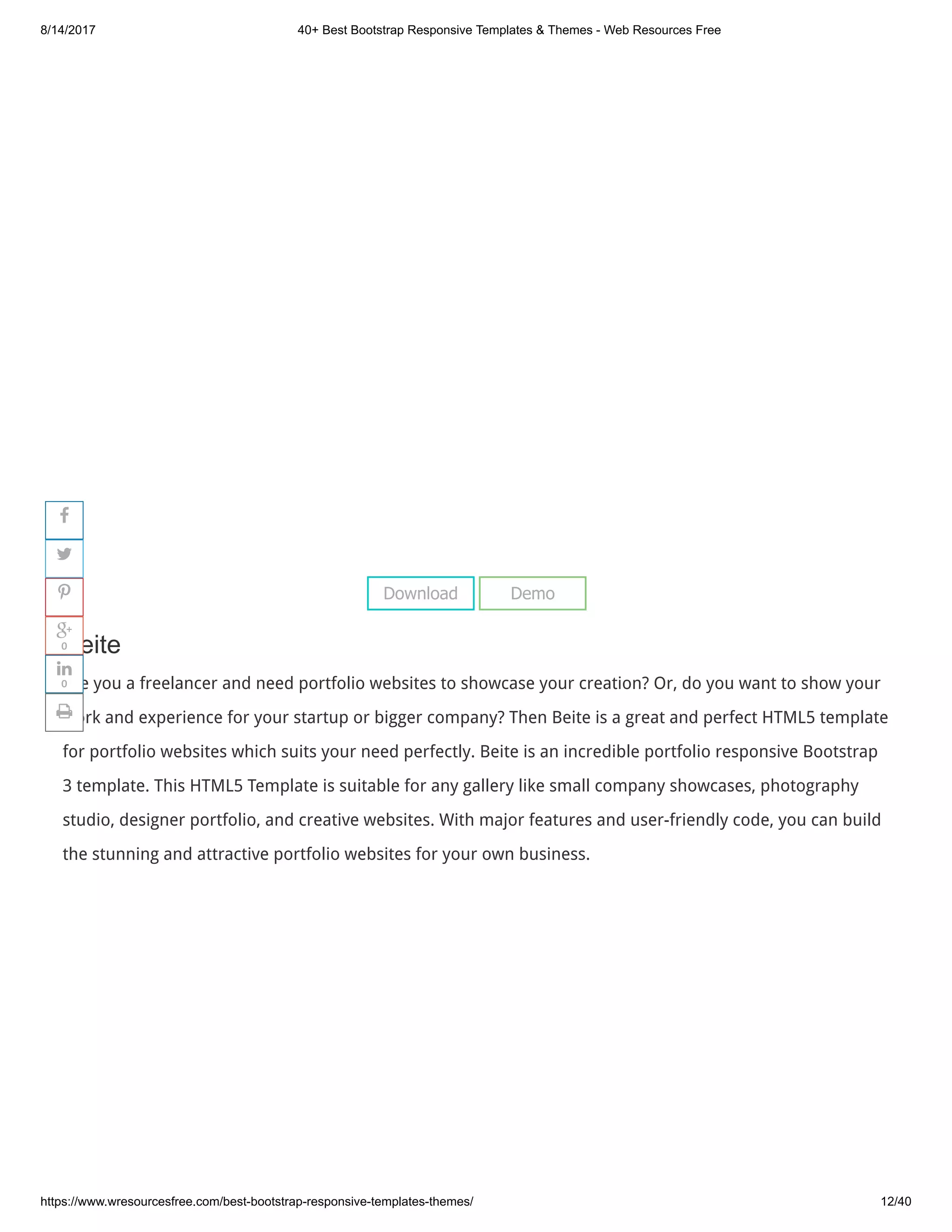 8/14/2017 40+ Best Bootstrap Responsive Templates & Themes - Web Resources Free
https://www.wresourcesfree.com/best-bootstrap-responsive-templates-themes/ 12/40
 
Beite
Are you a freelancer and need portfolio websites to showcase your creation? Or, do you want to show your
work and experience for your startup or bigger company? Then Beite is a great and perfect HTML5 template
for portfolio websites which suits your need perfectly. Beite is an incredible portfolio responsive Bootstrap
3 template. This HTML5 Template is suitable for any gallery like small company showcases, photography
studio, designer portfolio, and creative websites. With major features and user-friendly code, you can build
the stunning and attractive portfolio websites for your own business.
Download Demo




0

0

 