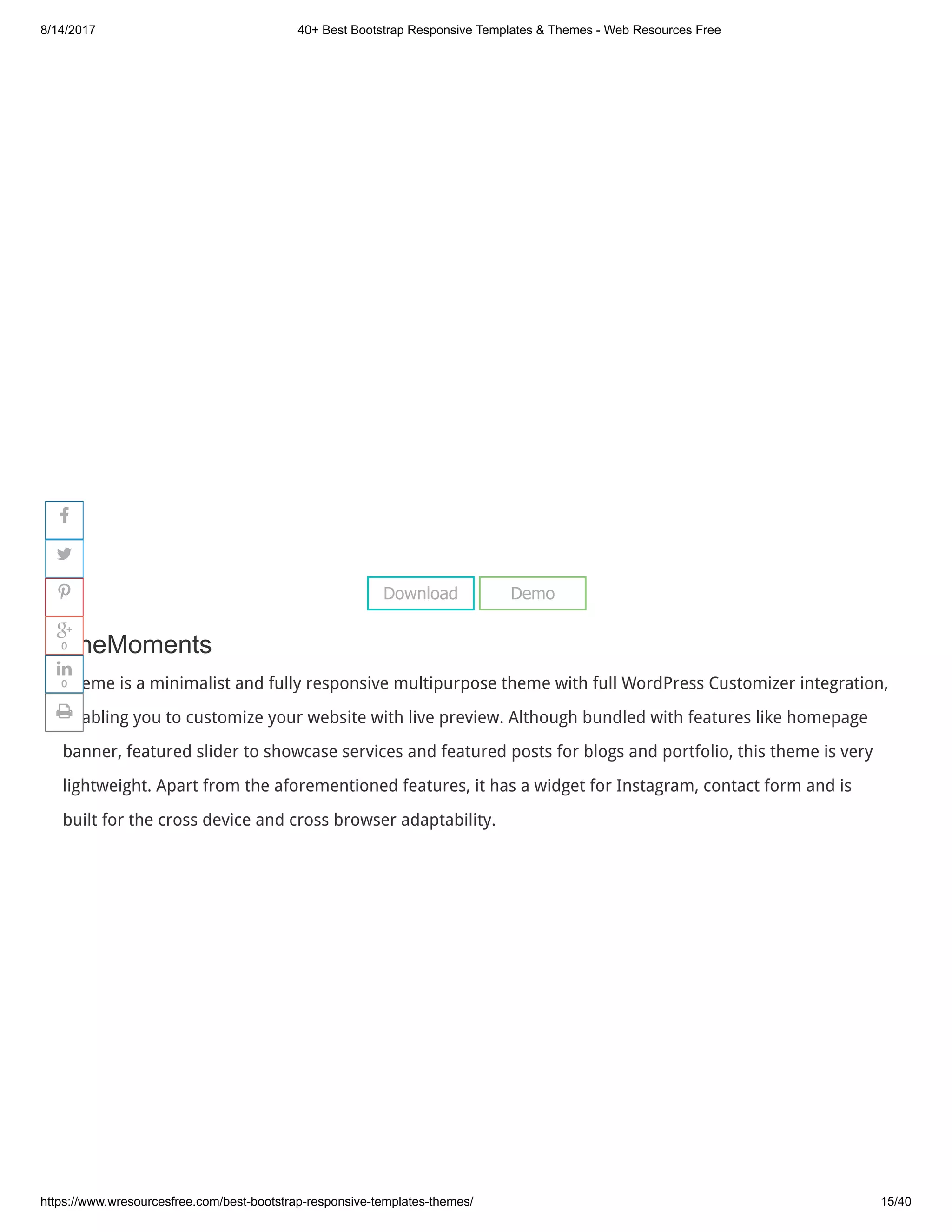 8/14/2017 40+ Best Bootstrap Responsive Templates & Themes - Web Resources Free
https://www.wresourcesfree.com/best-bootstrap-responsive-templates-themes/ 15/40
 
TheMoments
Theme is a minimalist and fully responsive multipurpose theme with full WordPress Customizer integration,
enabling you to customize your website with live preview. Although bundled with features like homepage
banner, featured slider to showcase services and featured posts for blogs and portfolio, this theme is very
lightweight. Apart from the aforementioned features, it has a widget for Instagram, contact form and is
built for the cross device and cross browser adaptability.
Download Demo




0

0

 