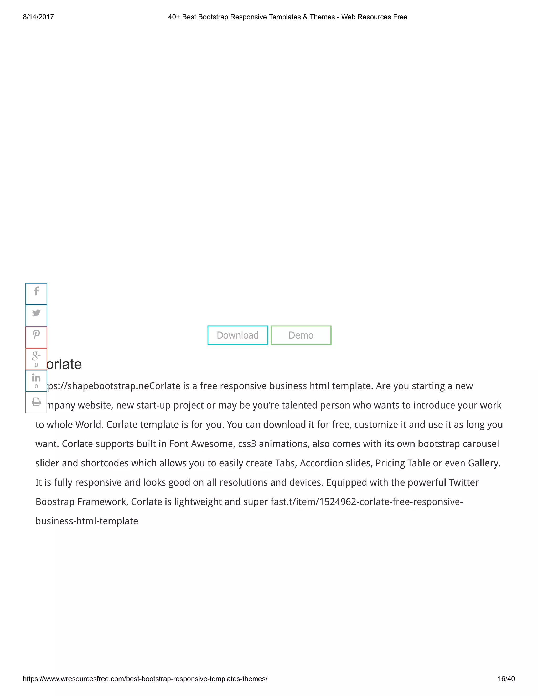 8/14/2017 40+ Best Bootstrap Responsive Templates & Themes - Web Resources Free
https://www.wresourcesfree.com/best-bootstrap-responsive-templates-themes/ 16/40
 
Corlate
https://shapebootstrap.neCorlate is a free responsive business html template. Are you starting a new
company website, new start-up project or may be you’re talented person who wants to introduce your work
to whole World. Corlate template is for you. You can download it for free, customize it and use it as long you
want. Corlate supports built in Font Awesome, css3 animations, also comes with its own bootstrap carousel
slider and shortcodes which allows you to easily create Tabs, Accordion slides, Pricing Table or even Gallery.
It is fully responsive and looks good on all resolutions and devices. Equipped with the powerful Twitter
Boostrap Framework, Corlate is lightweight and super fast.t/item/1524962-corlate-free-responsive-
business-html-template
Download Demo




0

0

 