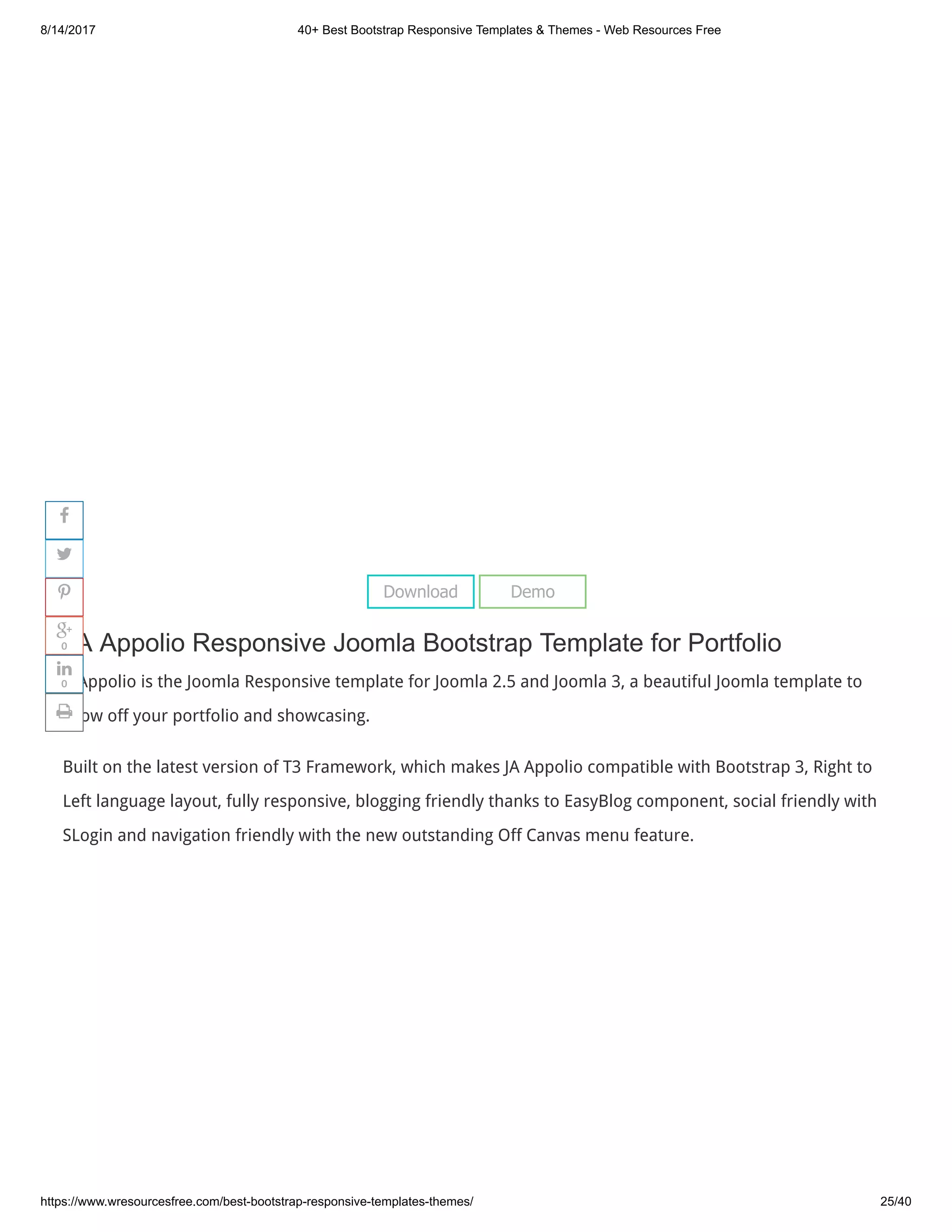 8/14/2017 40+ Best Bootstrap Responsive Templates & Themes - Web Resources Free
https://www.wresourcesfree.com/best-bootstrap-responsive-templates-themes/ 25/40
 
JA Appolio Responsive Joomla Bootstrap Template for Portfolio
A Appolio is the Joomla Responsive template for Joomla 2.5 and Joomla 3, a beautiful Joomla template to
show off your portfolio and showcasing.
Built on the latest version of T3 Framework, which makes JA Appolio compatible with Bootstrap 3, Right to
Left language layout, fully responsive, blogging friendly thanks to EasyBlog component, social friendly with
SLogin and navigation friendly with the new outstanding Off Canvas menu feature.
Download Demo




0

0

 