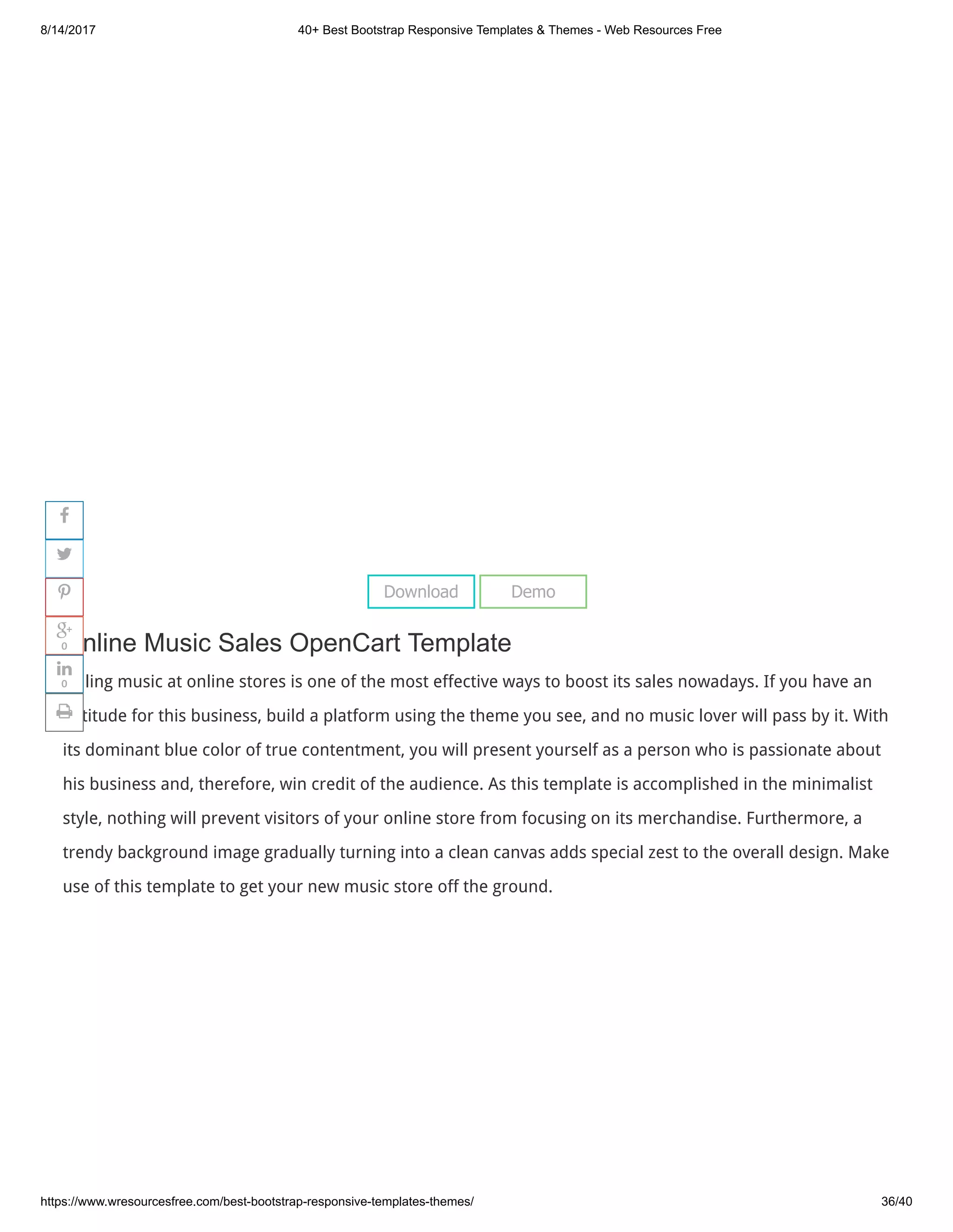 8/14/2017 40+ Best Bootstrap Responsive Templates & Themes - Web Resources Free
https://www.wresourcesfree.com/best-bootstrap-responsive-templates-themes/ 36/40
 
Online Music Sales OpenCart Template
Selling music at online stores is one of the most effective ways to boost its sales nowadays. If you have an
aptitude for this business, build a platform using the theme you see, and no music lover will pass by it. With
its dominant blue color of true contentment, you will present yourself as a person who is passionate about
his business and, therefore, win credit of the audience. As this template is accomplished in the minimalist
style, nothing will prevent visitors of your online store from focusing on its merchandise. Furthermore, a
trendy background image gradually turning into a clean canvas adds special zest to the overall design. Make
use of this template to get your new music store off the ground.
Download Demo




0

0

 
