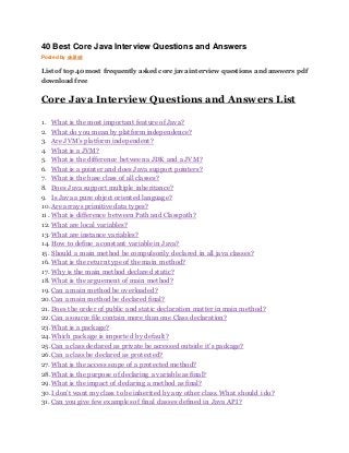 40 Best Core Java Interview Questions and Answers 
Posted by skills9 
List of top 40 most frequently asked core java interview questions and answers pdf 
download free 
Core Java Interview Questions and Answers List 
1. What is the most important feature of Java? 
2. What do you mean by platform independence? 
3. Are JVM’s platform independent? 
4. What is a JVM? 
5. What is the difference between a JDK and a JVM? 
6. What is a pointer and does Java support pointers? 
7. What is the base class of all classes? 
8. Does Java support multiple inheritance? 
9. Is Java a pure object oriented language? 
10. Are arrays primitive data types? 
11. What is difference between Path and Classpath? 
12. What are local variables? 
13. What are instance variables? 
14. How to define a constant variable in Java? 
15. Should a main method be compulsorily declared in all java classes? 
16. What is the return type of the main method? 
17. Why is the main method declared static? 
18. What is the arguement of main method? 
19. Can a main method be overloaded? 
20. Can a main method be declared final? 
21. Does the order of public and static declaration matter in main method? 
22. Can a source file contain more than one Class declaration? 
23. What is a package? 
24. Which package is imported by default? 
25. Can a class declared as private be accessed outside it’s package? 
26. Can a class be declared as protected? 
27. What is the access scope of a protected method? 
28. What is the purpose of declaring a variable as final? 
29. What is the impact of declaring a method as final? 
30. I don’t want my class to be inherited by any other class. What should i do? 
31. Can you give few examples of final classes defined in Java API? 
 