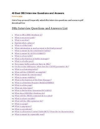 40 Best DB2 Interview Questions and Answers 
Posted by skills9 
List of top 40 most frequently asked db2 interview questions and answers pdf 
download free 
DB2 Interview Questions and Answers List 
1. What is DB2 (IBM Database 2)? 
2. What is an access path? 
3. What is an alias? 
4. Explain what a plan is? 
5. What is a DB2 bind? 
6. What information is used as input to the bind process? 
7. What is meant by the attachment facility? 
8. What is meant by AUTO COMMIT? 
9. What is a base table? 
10. What is the function of buffer manager? 
11. What is a buffer pool? 
12. How many buffer pools are there in DB2? 
13. On the create tablespace, what does the CLOSE parameter do? 
14. What is a clustering index? 
15. What will the COMMIT accomplish? 
16. What is meant by concurrency? 
17. What is cursor stability? 
18. What is the function of the Data Manager? 
19. What is a Database Request Module(DBRM)? 
20. What is a data page? 
21. What are data types? 
22. What is Declaration Generator(DCLGEN)? 
23. What does DSNDB07 database do? 
24. What will the FREE command do to a plan? 
25. What is a host variable? 
26. What will the DB2 optimizer do? 
27. What is a page? 
28. What is pagespace? 
29. What is a predicate? 
30. What is a Resource Control Table(RCT)? Describe its characteristics. 
31. What is meant by repeatable read? 
 