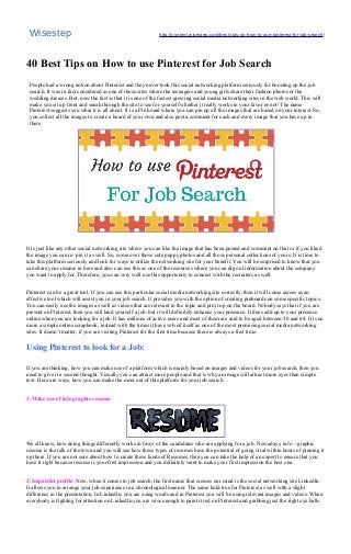 Wisestep http://content.wisestep.com/best-tips-on-how-to-use-pinterest-for-job-search/
40 Best Tips on How to use Pinterest for Job Search
People had a wrong notion about Pinterest and they never took this social networking platform seriously for boosting up the job
search. It was in fact considered as one of those sites where the teenagers and young girls share their fashion photos or the
wedding dresses. But, now the fact is that it is one of the fastest growing social media networking sites in the web world. This will
make you sit up front and sneak through the site to see for yourself whether it really works in your favor or not! The name
Pinterest suggests you what it is all about. It is a Pin board where you can pin up all the images that are based on your interest. So,
you collect all the images to create a board of your own and also post a comment for each and every image that you have up in
there
.
It is just like any other social networking site where you can like the image that has been posted and comment on that or if you liked
the image you can re- pin it as well. So, come over those cute puppy photos and all those personal collections of yours. It is time to
take this platform seriously and look for ways to utilize the networking site for your benefit. You will be surprised to know that you
can share your resume in here and also can use this as one of the resources where you can dig out information about the company
you want to apply for. Therefore, you can very well use this opportunity to connect with the recruiters as well.
Pinterest can be a great tool. If you can use this particular social media networking site correctly, then it will come across as an
effective tool which will assist you in your job search. It provides you with the option of creating pinboards on some specific topics.
You can easily use the images as well as videos that are relevant to the topic and pin it up on the board. Nobody says that if you are
present on Pinterest, then you will land yourself a job, but it will definitely enhance your presence. It does add up to your presence
online when you are looking for a job. It has millions of active users and most of them are said to be aged between 50 and 64. It is no
more a simple online scrapbook, instead with the times it has evolved itself as one of the most promising social media networking
sites. It doesn’t matter, if you are visiting Pinterest for the first time because there is always a first time.
Using Pinterest to look for a Job:
If you are thinking, how you can make use of a platform which is mainly based on images and videos for your job search, then you
need to give it a second thought. Visually you can attract more people and that is why an image will attract more eyes than simple
text. Here are ways, how you can make the most out of this platform for your job search.
1. Make use of info graphic resume:
We all know, how doing things differently works in favor of the candidates who are applying for a job. Nowadays, info – graphic
resume is the talk of the town and you will see how these types of resumes have the potential of going viral within hours of pinning it
up there. If you are not sure about how to create these kinds of Resumes, then you can take the help of an expert to ensure that you
have it right because resume is your first impression and you definitely want to make your first impression the best one.
2. Impactful profile: Now, when it comes to job search, the first name that crosses our mind is the social networking site LinkedIn.
It allows you to arrange your job experience in a chronological manner. The same hold true for Pinterest as well with a slight
difference in the presentation. In LinkedIn, you are using words and in Pinterest you will be using relevant images and videos. When
everybody is fighting for attention on LinkedIn you are wise enough to paint it red on Pinterest and grabbing just the right eye balls.
 