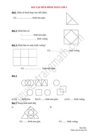 BÀI TẬP ĐẾM HÌNH TOÁN LỚP 1
Bài1 Điền số thích hợp vào chỗ chấm.
Có : ..........................hình tam giác
Bài 2: Hình bên có:
- . . . . . . . . . . hình tam giác.
- . . . . . . . . . . . .. hình vuông
Bài 3: Hình bên có mấy hình vuông?
Có . . . . . . . . . . . . . . . hình vuông.
Có . . . . . . . . . . . . . . . hình chữ nhật.
Bài 4
a) Có........ hình tròn. b) Có ....... hình tam giác. c) Có ….. hình vuông.
Bài 5 Trong hình dưới đây
a/ b/
Có …… hình tam giác Có …… hình vuông
Sưu tầm
Chúc các em học tốt
 