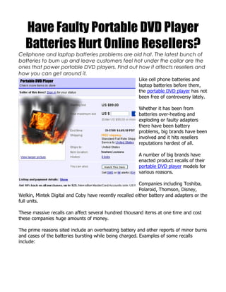 Have Faulty Portable DVD Player
   Batteries Hurt Online Resellers?
Cellphone and laptop batteries problems are old hat. The latest bunch of
batteries to burn up and leave customers feel hot under the collar are the
ones that power portable DVD players. Find out how it affects resellers and
how you can get around it.
                                                        Like cell phone batteries and
                                                        laptop batteries before them,
                                                        the portable DVD player has not
                                                        been free of controversy lately.

                                                        Whether it has been from
                                                        batteries over-heating and
                                                        exploding or faulty adapters
                                                        there have been battery
                                                        problems, big brands have been
                                                        involved and it hits resellers
                                                        reputations hardest of all.

                                                        A number of big brands have
                                                        enacted product recalls of their
                                                        portable DVD player models for
                                                        various reasons.

                                                         Companies including Toshiba,
                                                         Polaroid, Thomson, Disney,
Welkin, Mintek Digital and Coby have recently recalled either battery and adapters or the
full units.

These massive recalls can affect several hundred thousand items at one time and cost
these companies huge amounts of money.

The prime reasons sited include an overheating battery and other reports of minor burns
and cases of the batteries bursting while being charged. Examples of some recalls
include:
 