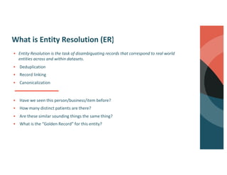 What is Entity Resolution (ER)?
§ Have we seen this person/business/item before?
§ How many distinct patients are there?
§ Are these similar sounding things the same thing?
§ What is the “Golden Record” for this entity?
§ Entity Resolution is the task of disambiguating records that correspond to real world
entities across and within datasets.
§ Deduplication
§ Record linking
§ Canonicalization
 