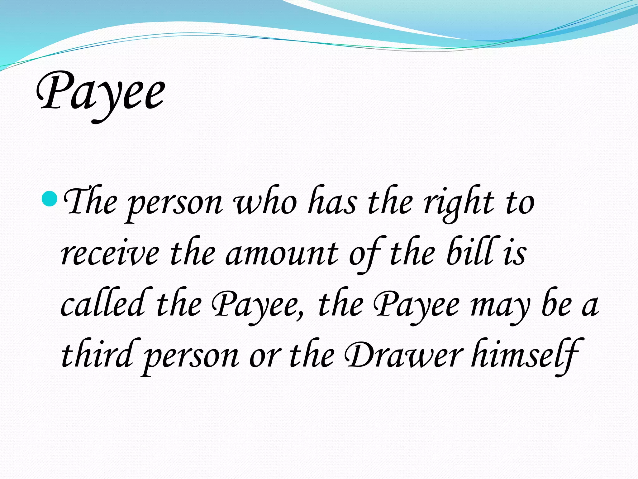 Payee
The person who has the right to
receive the amount of the bill is
called the Payee, the Payee may be a
third person or the Drawer himself
 